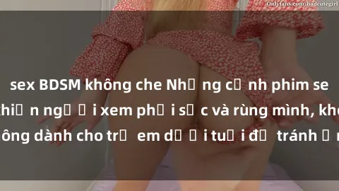 sex BDSM không che Những cảnh phim sex bạo dâm nhóm khiến người xem phải sốc và rùng mình, không dành cho trẻ em dưới tuổi để tránh ảnh hưởng tiêu cực.