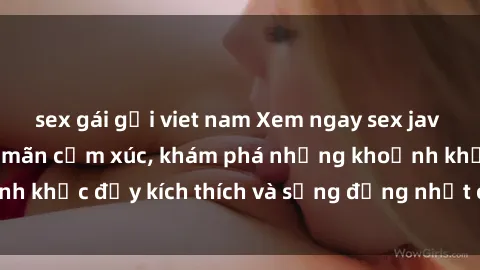 sex gái gọi viet nam Xem ngay sex jav không che để thỏa mãn cảm xúc, khám phá những khoảnh khắc đầy kích thích và sống động nhất chỉ trong click!